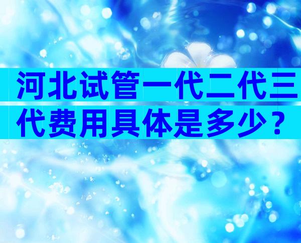 河北试管一代二代三代费用具体是多少？试管费用成功率如何？