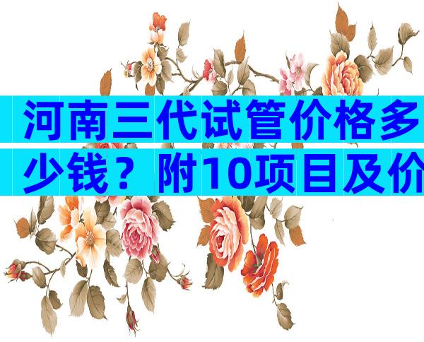 河南三代试管价格多少钱？附10项目及价格表一览