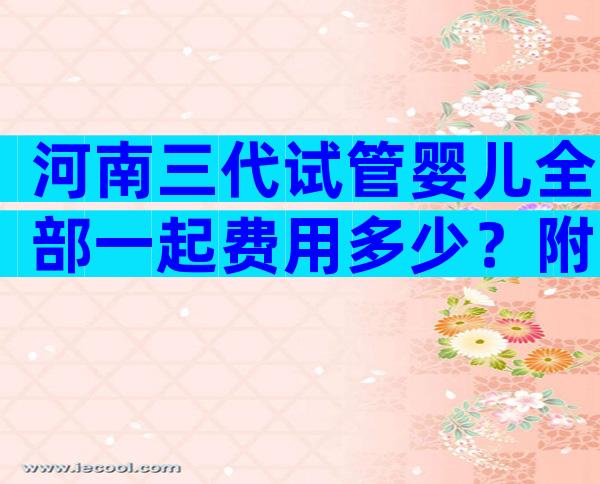 河南三代试管婴儿全部一起费用多少？附试管婴儿具体流程？