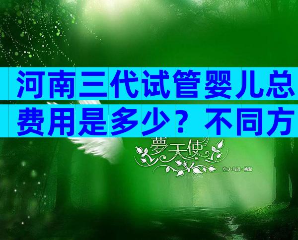 河南三代试管婴儿总费用是多少？不同方案价钱都不相同