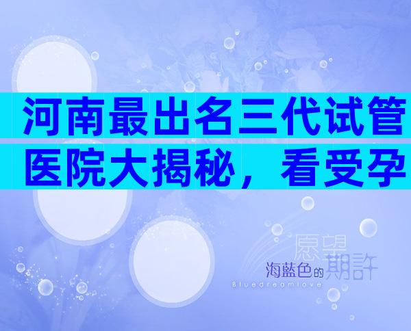 河南最出名三代试管医院大揭秘，看受孕率选对医院