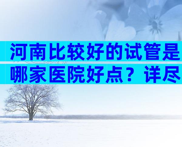 河南比较好的试管是哪家医院好点？详尽试管婴儿公司排名一览