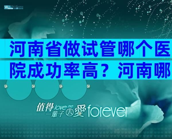 河南省做试管哪个医院成功率高？河南哪里做试管最权威？