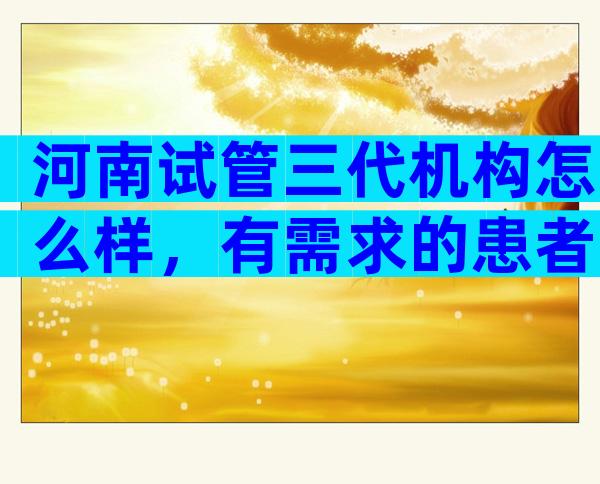 河南试管三代机构怎么样，有需求的患者可在这几家种选择