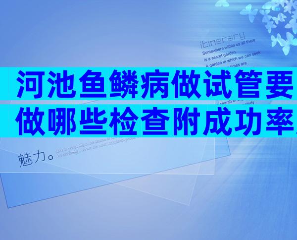 河池鱼鳞病做试管要做哪些检查附成功率及收费详情参考