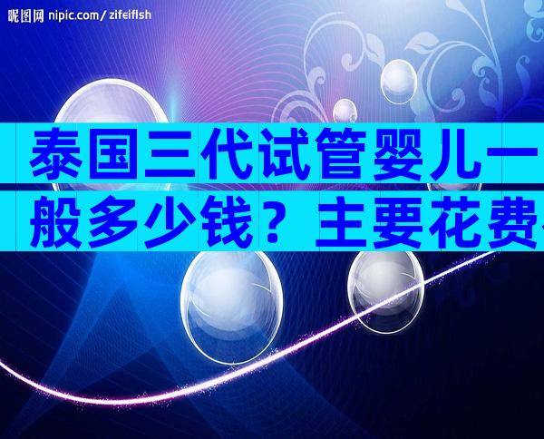 泰国三代试管婴儿一般多少钱？主要花费在哪