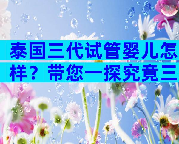 泰国三代试管婴儿怎样？带您一探究竟三代试管技术！