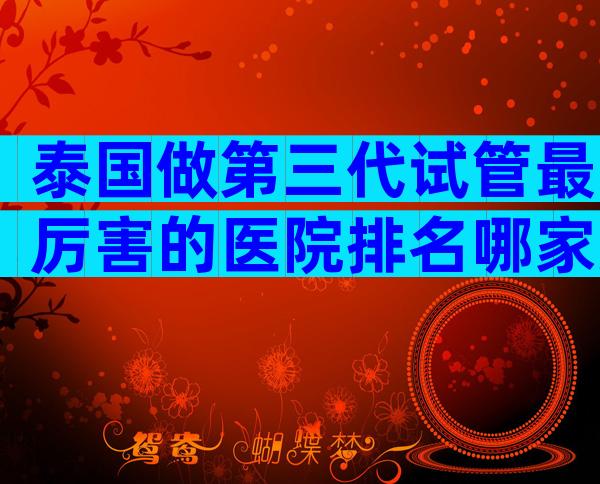 泰国做第三代试管最厉害的医院排名哪家好？有哪些先进技术