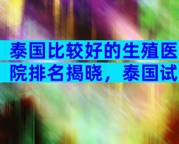 泰国比较好的生殖医院排名揭晓，泰国试管哪个医院值得选择