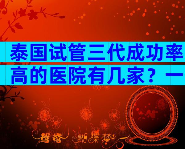 泰国试管三代成功率高的医院有几家？一次就能成功