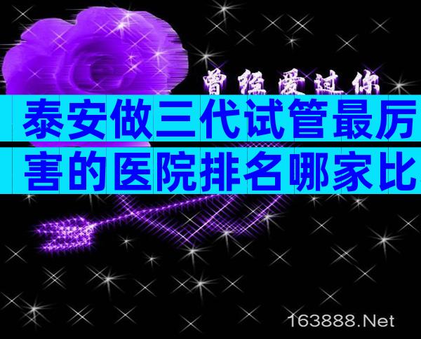 泰安做三代试管最厉害的医院排名哪家比较好？