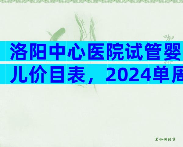 洛阳中心医院试管婴儿价目表，2024单周期试管婴儿费用参考