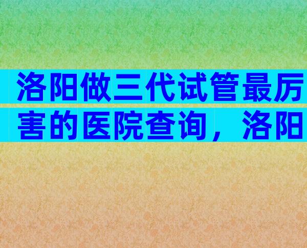 洛阳做三代试管最厉害的医院查询，洛阳试管医院在哪