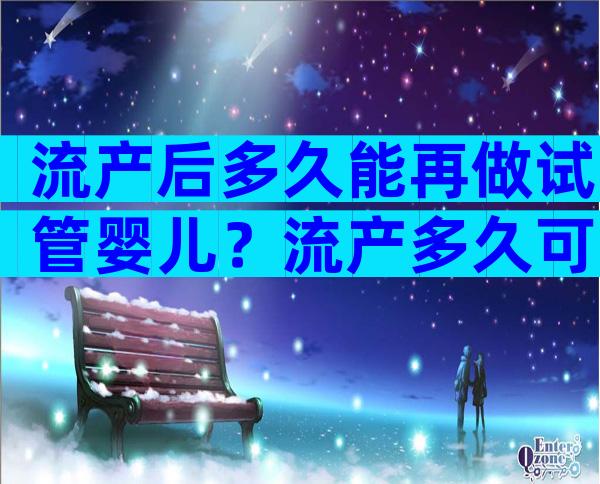 流产后多久能再做试管婴儿？流产多久可以再做试管？