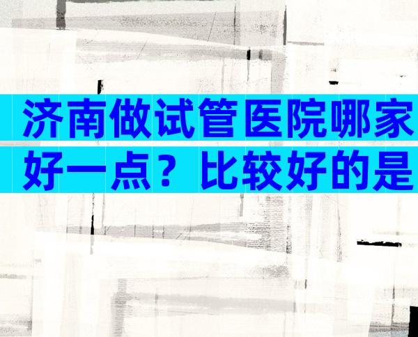 济南做试管医院哪家好一点？比较好的是哪家