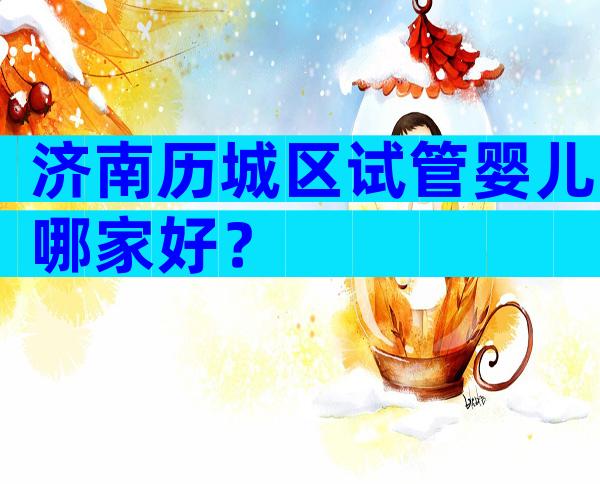 济南历城区试管婴儿哪家好？