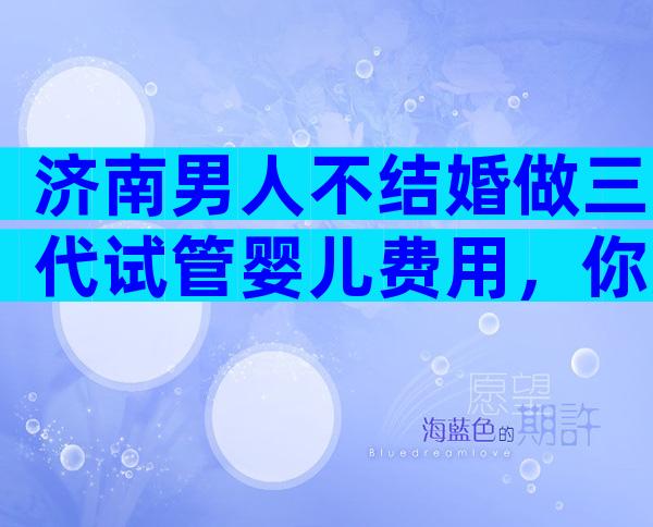 济南男人不结婚做三代试管婴儿费用，你准备选哪家