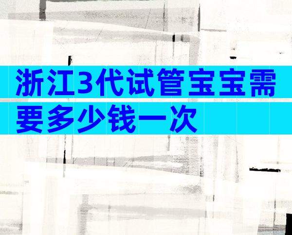 浙江3代试管宝宝需要多少钱一次