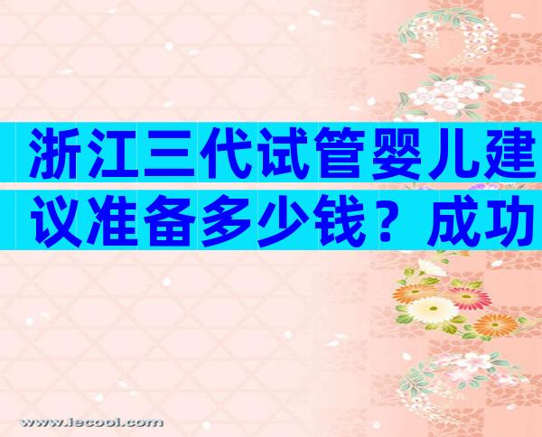 浙江三代试管婴儿建议准备多少钱？成功率一样吗