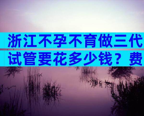 浙江不孕不育做三代试管要花多少钱？费用明细分享