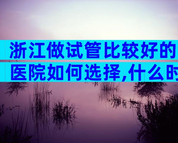 浙江做试管比较好的医院如何选择,什么时候能去做