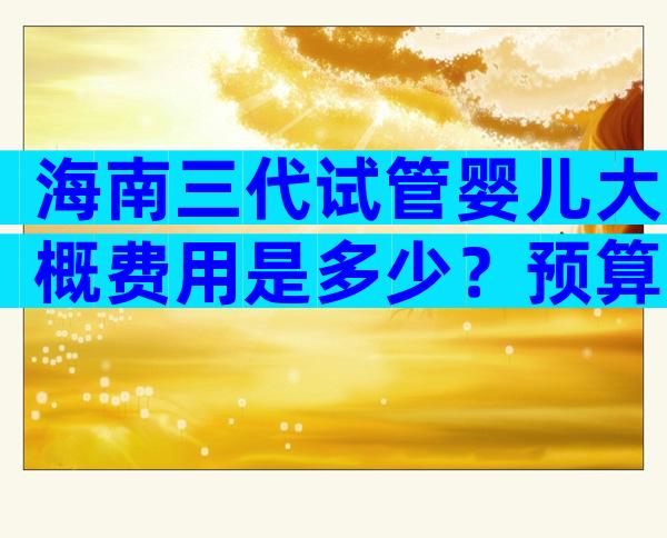 海南三代试管婴儿大概费用是多少？预算与花费一览！