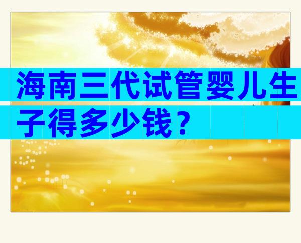 海南三代试管婴儿生子得多少钱？