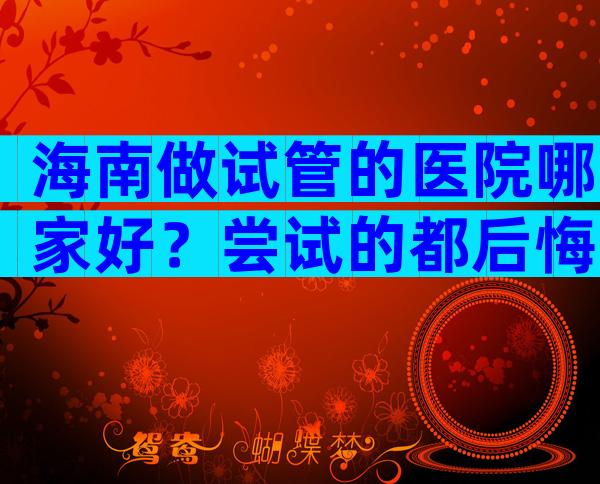 海南做试管的医院哪家好？尝试的都后悔了