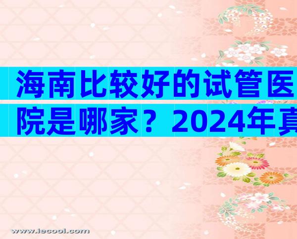 海南比较好的试管医院是哪家？2024年真三试管成功率参考。