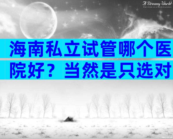 海南私立试管哪个医院好？当然是只选对的