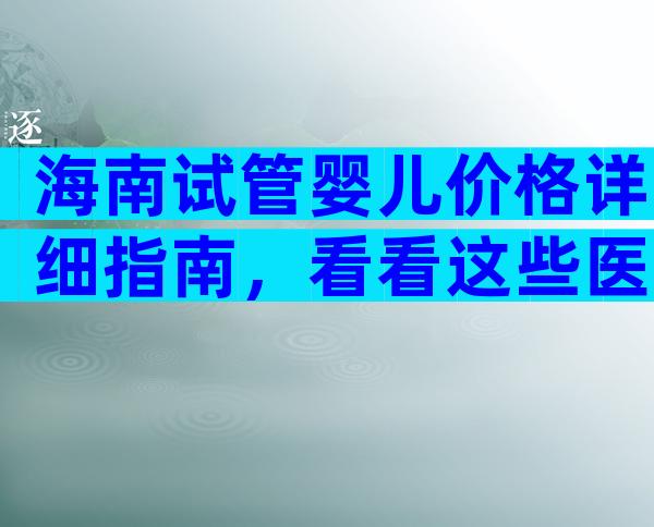 海南试管婴儿价格详细指南，看看这些医院。