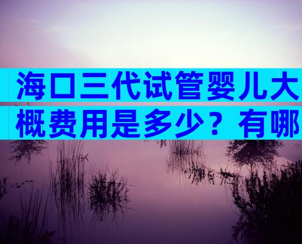 海口三代试管婴儿大概费用是多少？有哪些注意事项？