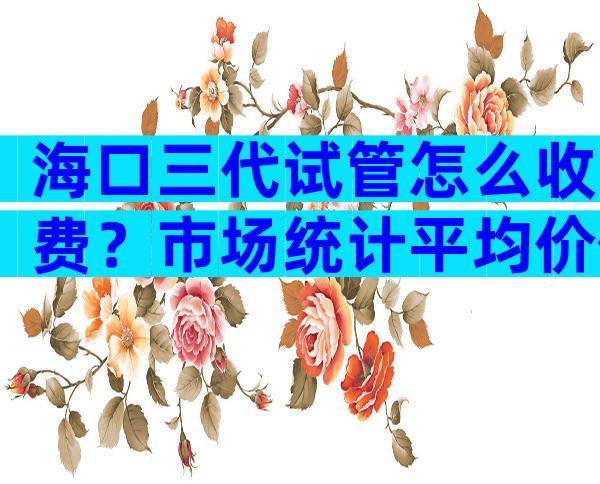 海口三代试管怎么收费？市场统计平均价位在30-50左右