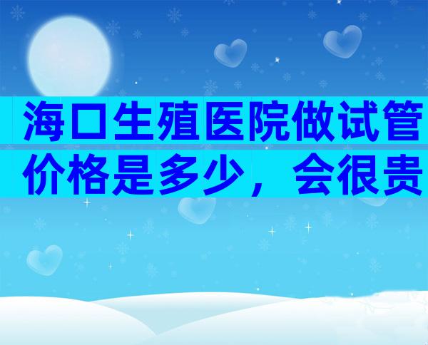 海口生殖医院做试管价格是多少，会很贵吗？