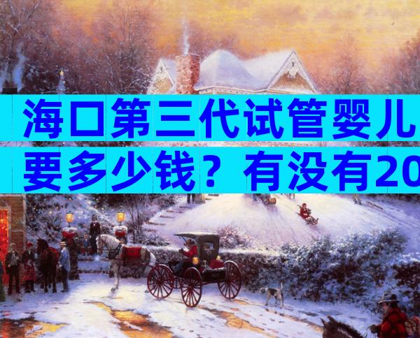 海口第三代试管婴儿要多少钱？有没有2024年费用表