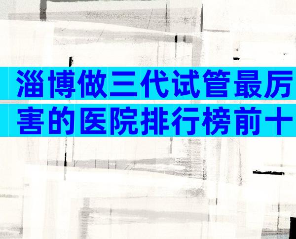 淄博做三代试管最厉害的医院排行榜前十，淄博医院考察推荐