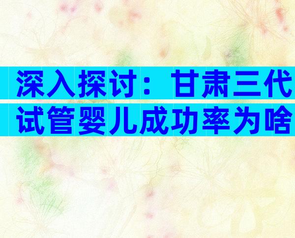 深入探讨：甘肃三代试管婴儿成功率为啥高？高成功率受追捧！