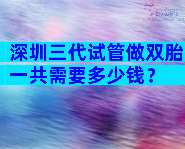 深圳三代试管做双胎一共需要多少钱？