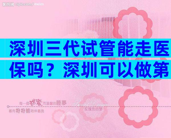 深圳三代试管能走医保吗？深圳可以做第三代试管婴儿吗？