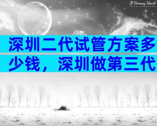 深圳二代试管方案多少钱，深圳做第三代试管多少钱