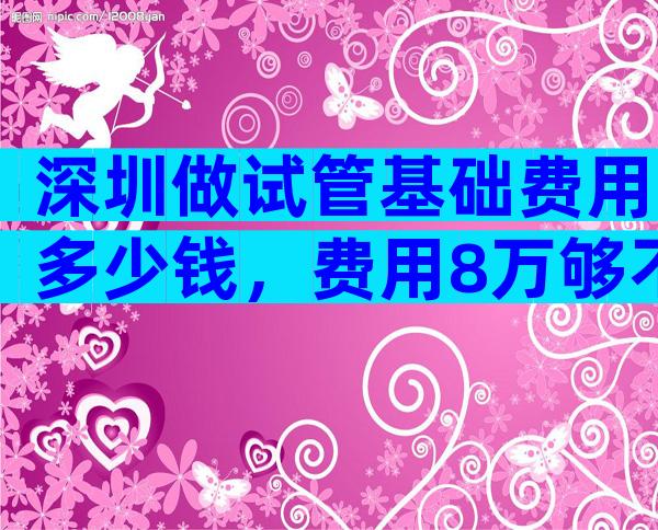 深圳做试管基础费用多少钱，费用8万够不够？