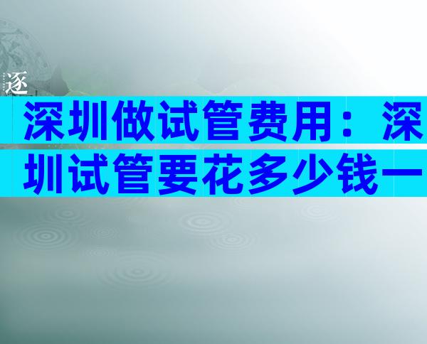 深圳做试管费用：深圳试管要花多少钱一次？