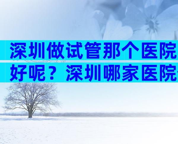 深圳做试管那个医院好呢？深圳哪家医院做试管婴儿成功率高？