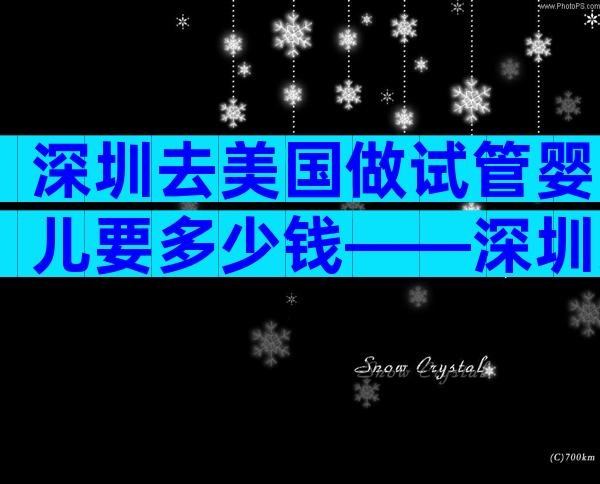 深圳去美国做试管婴儿要多少钱——深圳美国试管婴儿