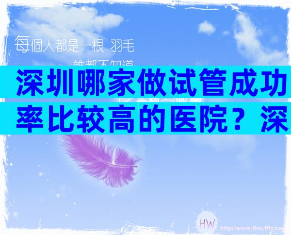 深圳哪家做试管成功率比较高的医院？深圳做试管比较好的医院