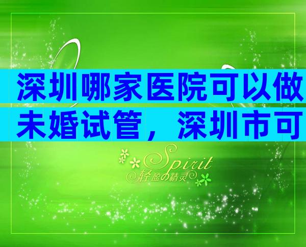 深圳哪家医院可以做未婚试管，深圳市可以做试管婴儿的医院