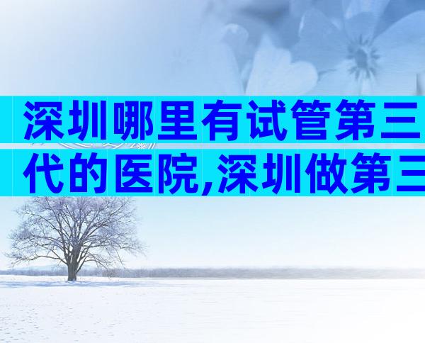 深圳哪里有试管第三代的医院,深圳做第三代试管医院