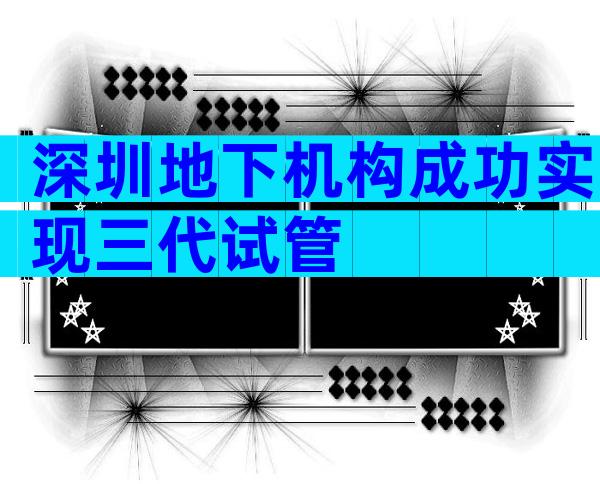 深圳地下机构成功实现三代试管