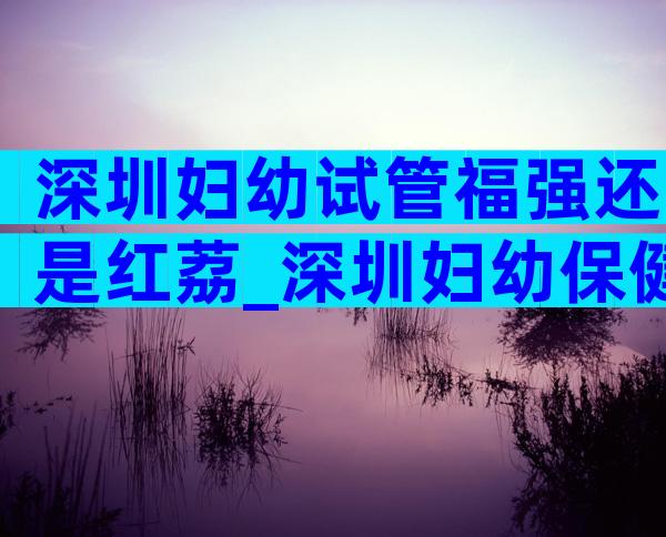 深圳妇幼试管福强还是红荔_深圳妇幼保健院福强院试管成功率