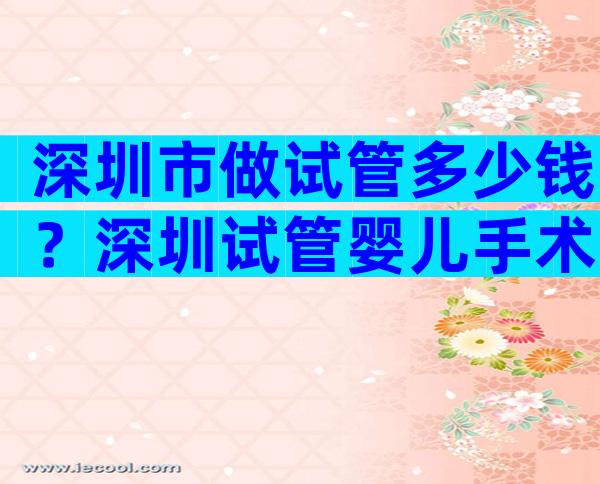 深圳市做试管多少钱？深圳试管婴儿手术费用贵吗？